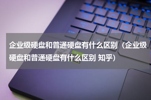 企业级硬盘和普通硬盘有什么区别（企业级硬盘和普通硬盘有什么区别 知乎）