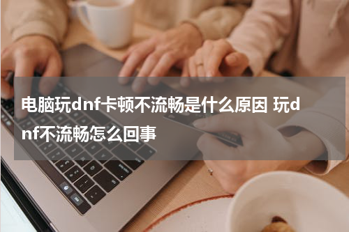 电脑玩dnf卡顿不流畅是什么原因 玩dnf不流畅怎么回事