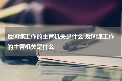 反间谍工作的主管机关是什么 反间谍工作的主管机关是什么