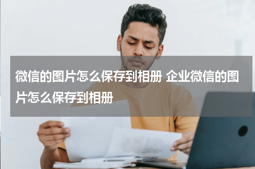 微信的图片怎么保存到相册 企业微信的图片怎么保存到相册