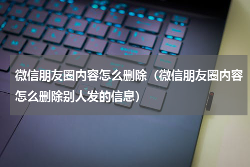 微信朋友圈内容怎么删除（微信朋友圈内容怎么删除别人发的信息）