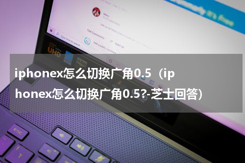 iphonex怎么切换广角0.5（iphonex怎么切换广角0.5?-芝士回答）
