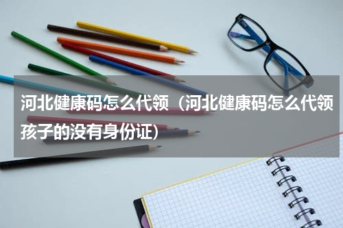 河北健康码怎么代领（河北健康码怎么代领孩子的没有身份证）