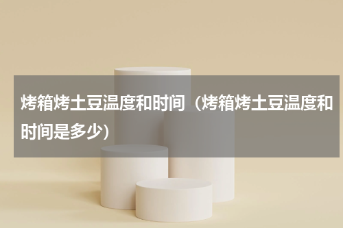 烤箱烤土豆温度和时间（烤箱烤土豆温度和时间是多少）