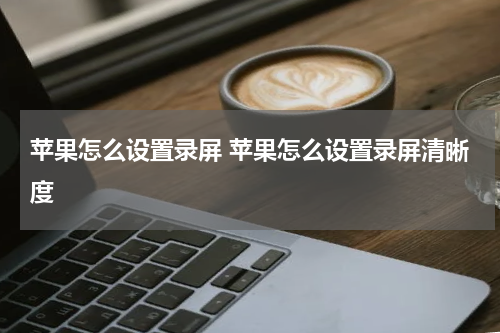 苹果怎么设置录屏 苹果怎么设置录屏清晰度