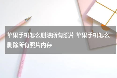 苹果手机怎么删除所有照片 苹果手机怎么删除所有照片内存