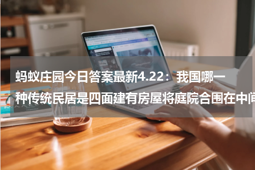 蚂蚁庄园今日答案最新4.22：我国哪一种传统民居是四面建有房屋将庭院合围在中间？围龙屋还是四合院