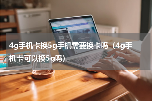 4g手机卡换5g手机需要换卡吗（4g手机卡可以换5g吗）