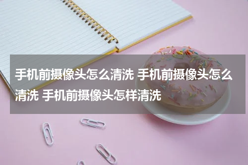 手机前摄像头怎么清洗 手机前摄像头怎么清洗 手机前摄像头怎样清洗