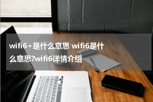 wifi6+是什么意思 wifi6是什么意思?wifi6详情介绍