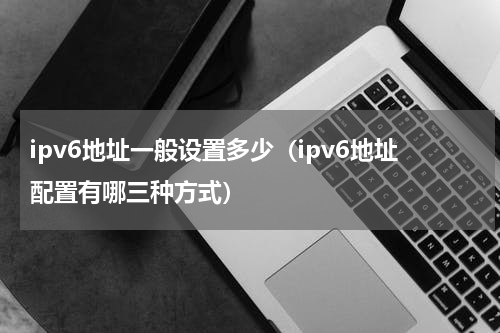 ipv6地址一般设置多少（ipv6地址配置有哪三种方式）