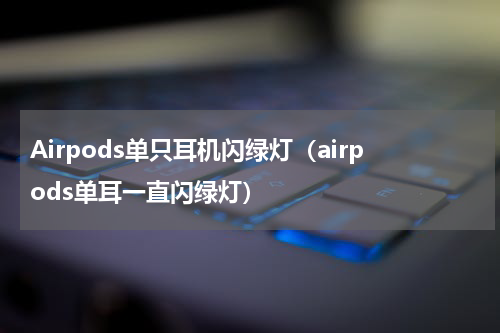Airpods单只耳机闪绿灯（airpods单耳一直闪绿灯）