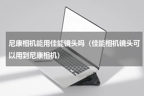 尼康相机能用佳能镜头吗（佳能相机镜头可以用到尼康相机）