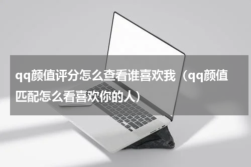qq颜值评分怎么查看谁喜欢我（qq颜值匹配怎么看喜欢你的人）