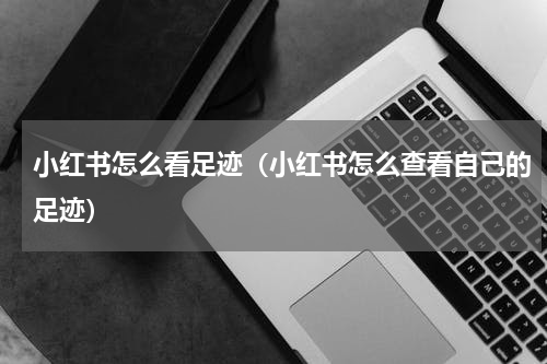 小红书怎么看足迹（小红书怎么查看自己的足迹）