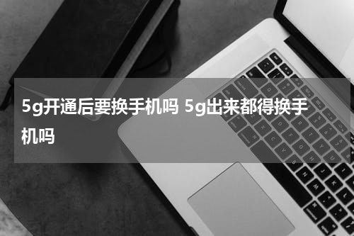 5g开通后要换手机吗 5g出来都得换手机吗