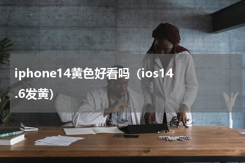 iphone14黄色好看吗（ios14.6发黄）