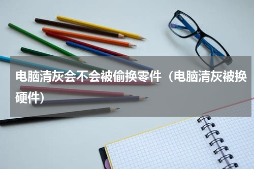 电脑清灰会不会被偷换零件（电脑清灰被换硬件）