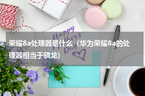 荣耀8a处理器是什么（华为荣耀8a的处理器相当于骁龙）