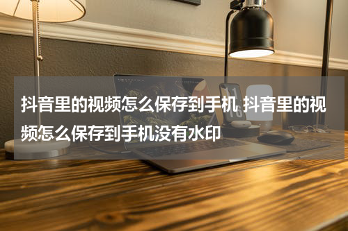 抖音里的视频怎么保存到手机 抖音里的视频怎么保存到手机没有水印