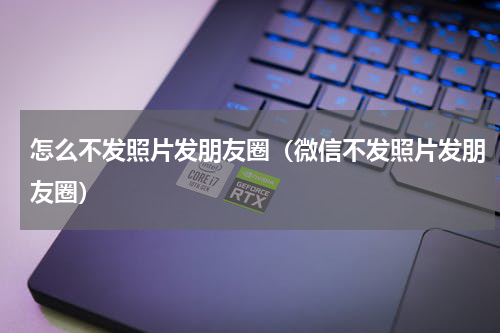 怎么不发照片发朋友圈（微信不发照片发朋友圈）
