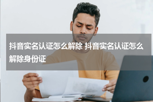 抖音实名认证怎么解除 抖音实名认证怎么解除身份证