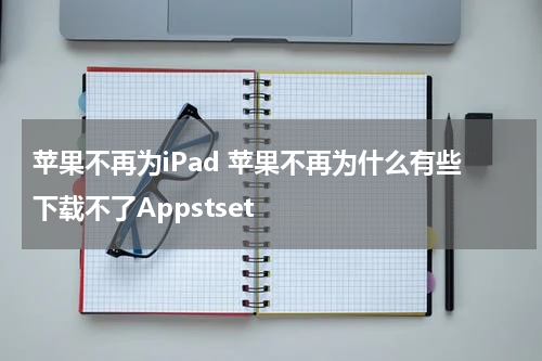 苹果不再为iPad 苹果不再为什么有些下载不了Appstset