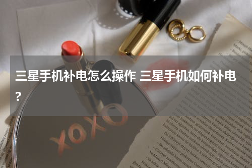 三星手机补电怎么操作 三星手机如何补电?