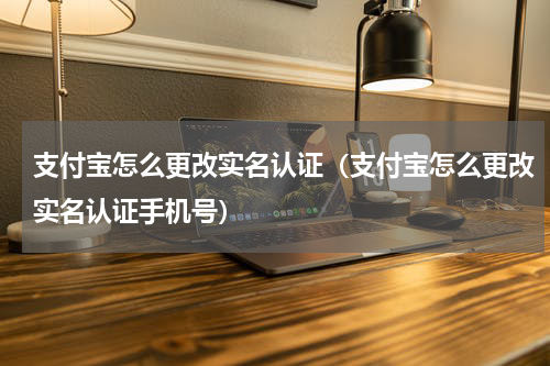 支付宝怎么更改实名认证（支付宝怎么更改实名认证手机号）