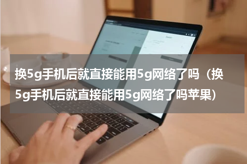 换5g手机后就直接能用5g网络了吗（换5g手机后就直接能用5g网络了吗苹果）
