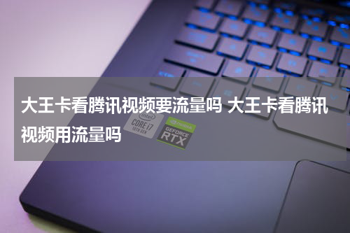 大王卡看腾讯视频要流量吗 大王卡看腾讯视频用流量吗