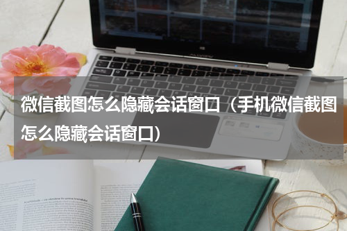微信截图怎么隐藏会话窗口（手机微信截图怎么隐藏会话窗口）