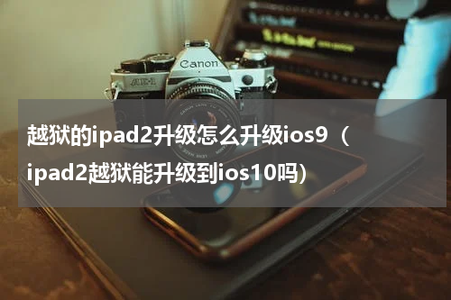越狱的ipad2升级怎么升级ios9（ipad2越狱能升级到ios10吗）