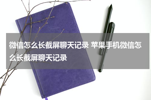 微信怎么长截屏聊天记录 苹果手机微信怎么长截屏聊天记录