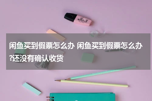 闲鱼买到假票怎么办 闲鱼买到假票怎么办?还没有确认收货