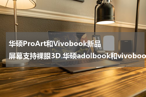 华硕ProArt和Vivobook新品屏幕支持裸眼3D 华硕adolbook和vivobook
