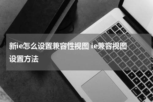 新ie怎么设置兼容性视图 ie兼容视图设置方法