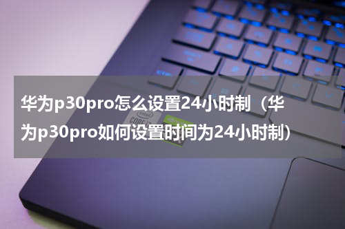 华为p30pro怎么设置24小时制（华为p30pro如何设置时间为24小时制）