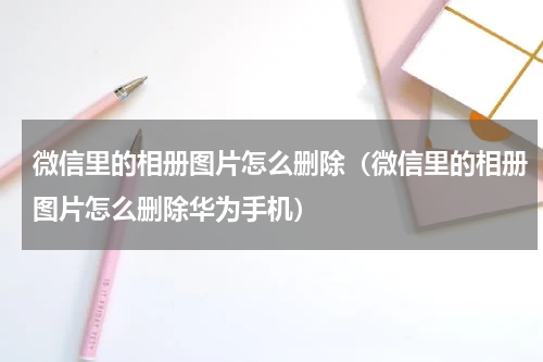 微信里的相册图片怎么删除（微信里的相册图片怎么删除华为手机）