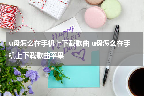 u盘怎么在手机上下载歌曲 u盘怎么在手机上下载歌曲苹果
