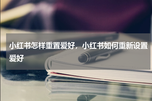 小红书怎样重置爱好，小红书如何重新设置爱好