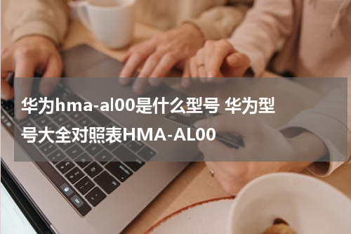 华为hma-al00是什么型号 华为型号大全对照表HMA-AL00