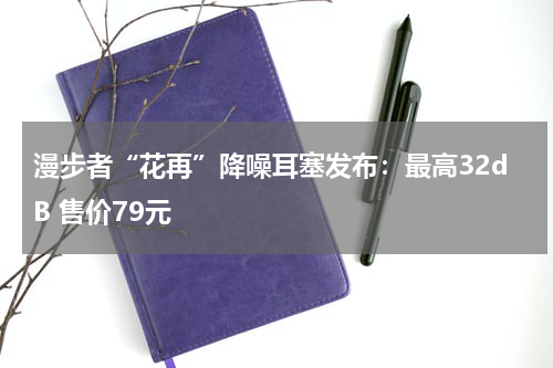 漫步者“花再”降噪耳塞发布：最高32dB 售价79元