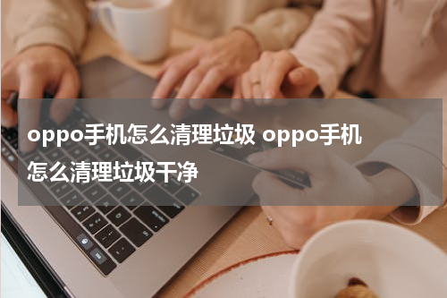 oppo手机怎么清理垃圾 oppo手机怎么清理垃圾干净