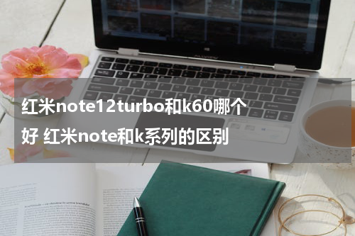 红米note12turbo和k60哪个好 红米note和k系列的区别