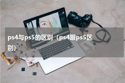 ps4与ps5的区别（ps4跟ps5区别）