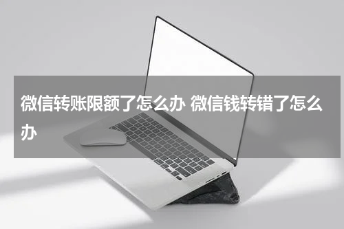 微信转账限额了怎么办 微信钱转错了怎么办