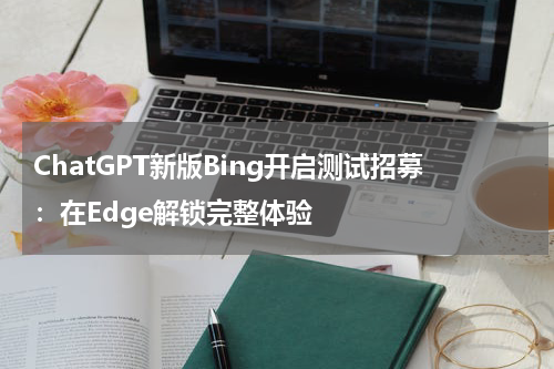 ChatGPT新版Bing开启测试招募：在Edge解锁完整体验