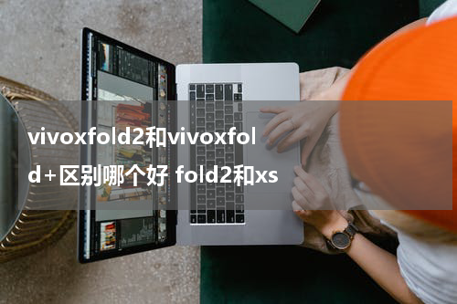 vivoxfold2和vivoxfold+区别哪个好 fold2和xs