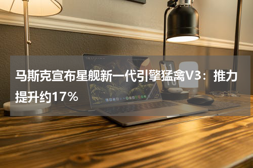 马斯克宣布星舰新一代引擎猛禽V3：推力提升约17％